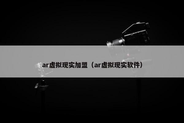 ar虚拟现实加盟（ar虚拟现实软件）