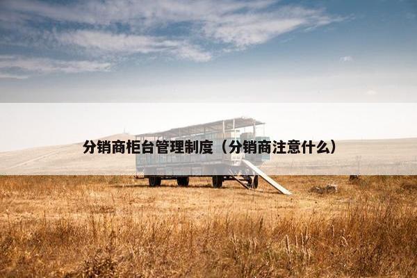 分销商柜台管理制度（分销商注意什么）