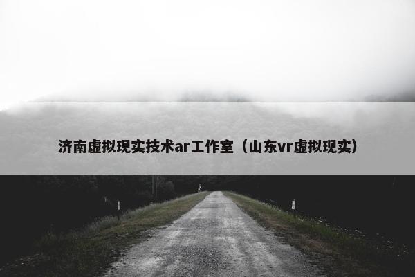 济南虚拟现实技术ar工作室（山东vr虚拟现实）