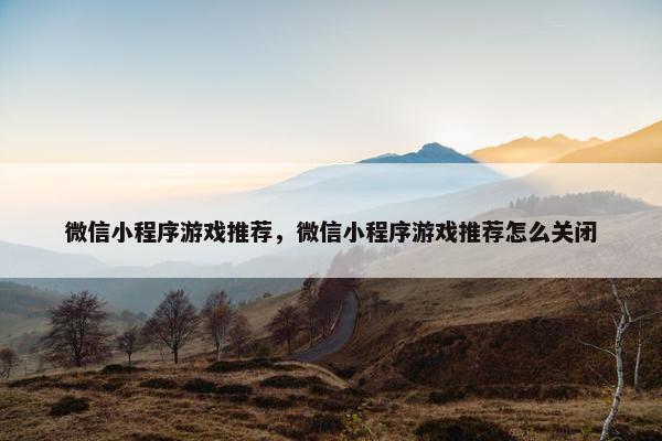 微信小程序游戏推荐，微信小程序游戏推荐怎么关闭