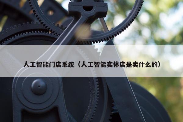 人工智能门店系统（人工智能实体店是卖什么的）