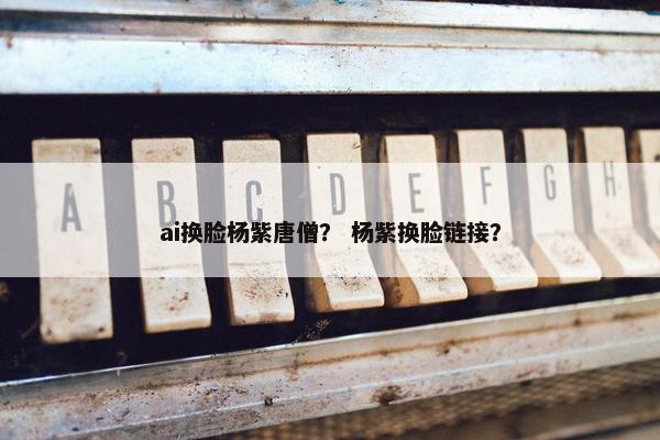 ai换脸杨紫唐僧？ 杨紫换脸链接？