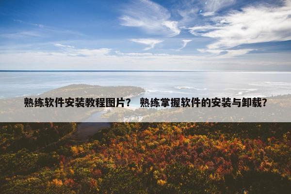 熟练软件安装教程图片？ 熟练掌握软件的安装与卸载？