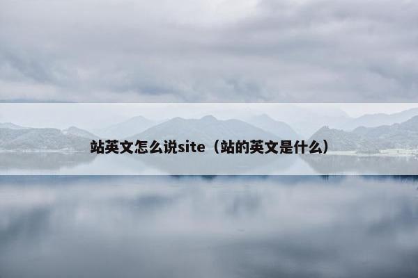 站英文怎么说site（站的英文是什么）