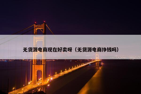 无货源电商现在好卖呀（无货源电商挣钱吗）