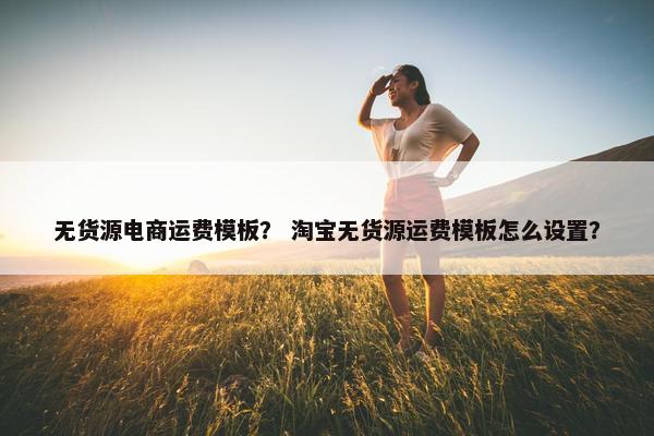 无货源电商运费模板？ 淘宝无货源运费模板怎么设置？