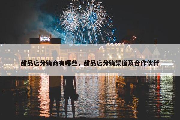 甜品店分销商有哪些，甜品店分销渠道及合作伙伴
