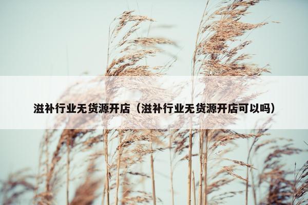 滋补行业无货源开店（滋补行业无货源开店可以吗）