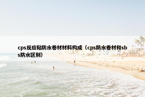 cps反应粘防水卷材材料构成（cps防水卷材和sbs防水区别）