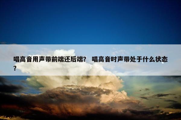 唱高音用声带前端还后端？ 唱高音时声带处于什么状态？
