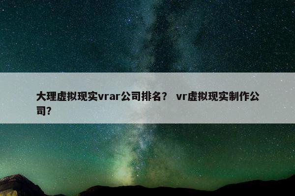 大理虚拟现实vrar公司排名？ vr虚拟现实制作公司？