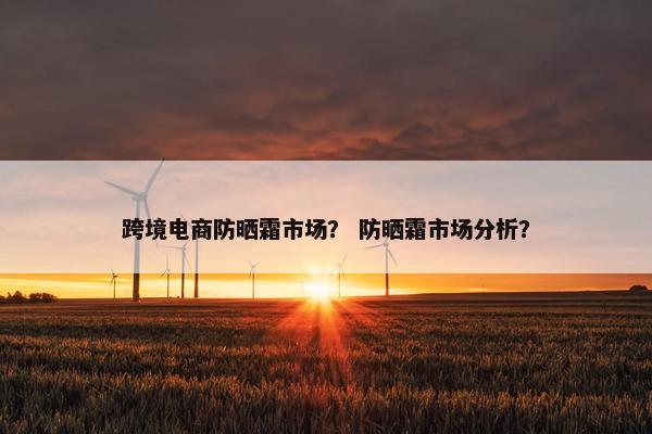 跨境电商防晒霜市场？ 防晒霜市场分析？