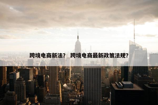 跨境电商新法？ 跨境电商最新政策法规？