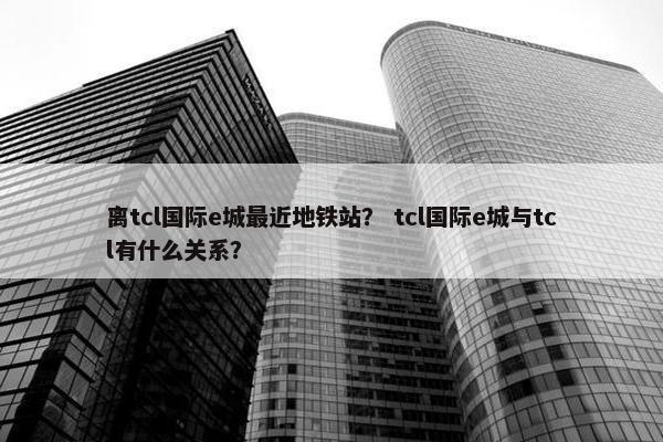 离tcl国际e城最近地铁站？ tcl国际e城与tcl有什么关系？