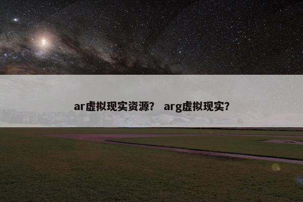 ar虚拟现实资源？ arg虚拟现实？