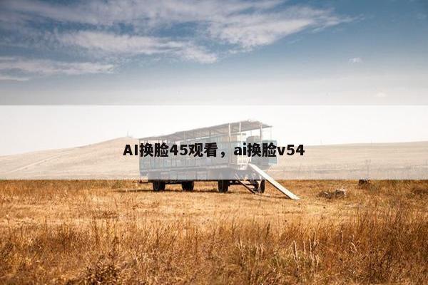 AI换脸45观看，ai换脸v54