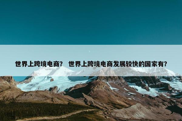世界上跨境电商？ 世界上跨境电商发展较快的国家有？