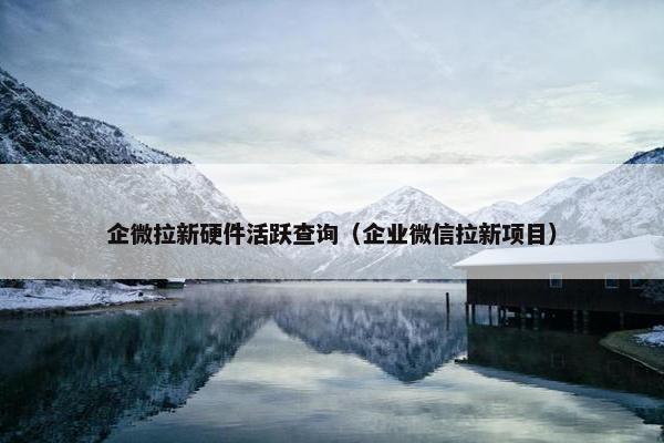 企微拉新硬件活跃查询（企业微信拉新项目）