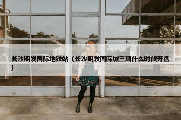 长沙明发国际地铁站（长沙明发国际城三期什么时候开盘）