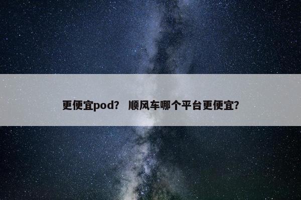 更便宜pod？ 顺风车哪个平台更便宜？