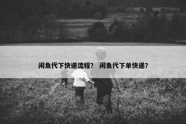 闲鱼代下快递流程？ 闲鱼代下单快递？