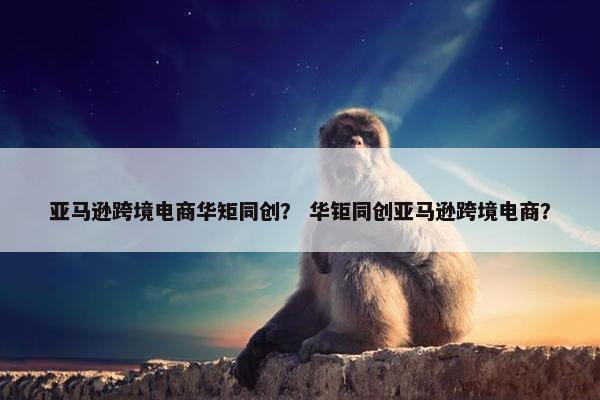 亚马逊跨境电商华矩同创？ 华钜同创亚马逊跨境电商？