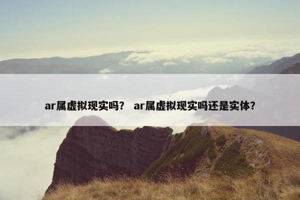 ar属虚拟现实吗？ ar属虚拟现实吗还是实体？