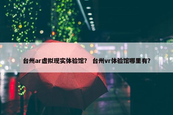 台州ar虚拟现实体验馆？ 台州vr体验馆哪里有？