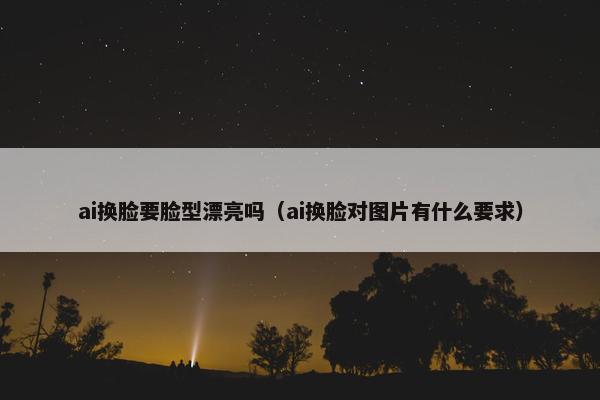 ai换脸要脸型漂亮吗（ai换脸对图片有什么要求）