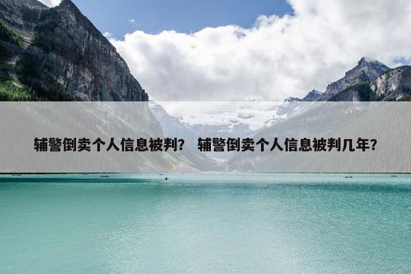 辅警倒卖个人信息被判？ 辅警倒卖个人信息被判几年？