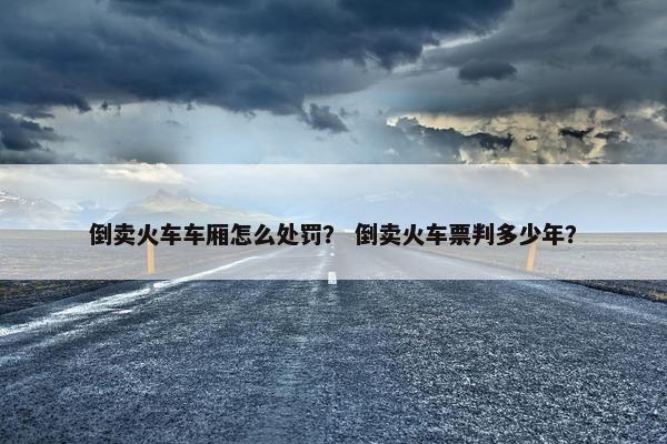 倒卖火车车厢怎么处罚？ 倒卖火车票判多少年？