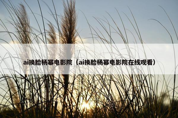 ai换脸杨幂电影院（ai换脸杨幂电影院在线观看）