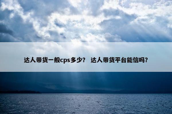 达人带货一般cps多少？ 达人带货平台能信吗？