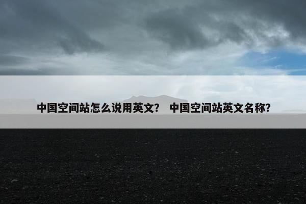 中国空间站怎么说用英文？ 中国空间站英文名称？