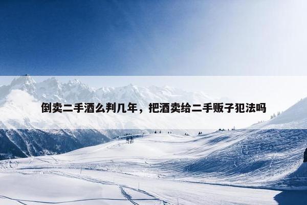 倒卖二手酒么判几年，把酒卖给二手贩子犯法吗