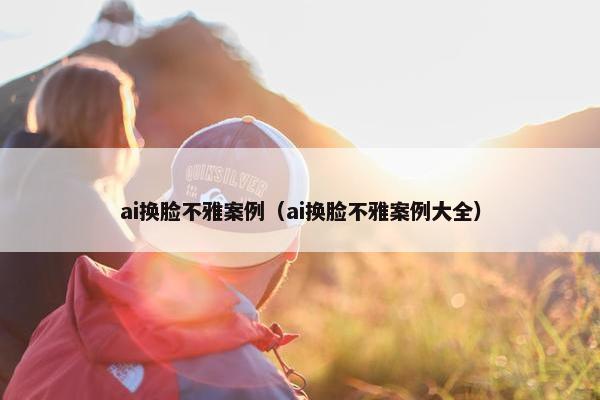 ai换脸不雅案例（ai换脸不雅案例大全）