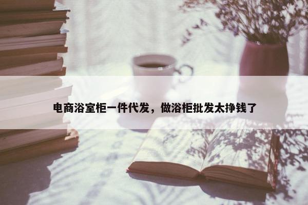 电商浴室柜一件代发，做浴柜批发太挣钱了