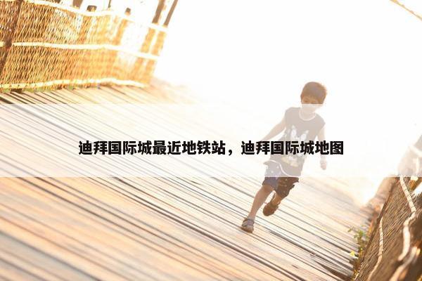 迪拜国际城最近地铁站，迪拜国际城地图