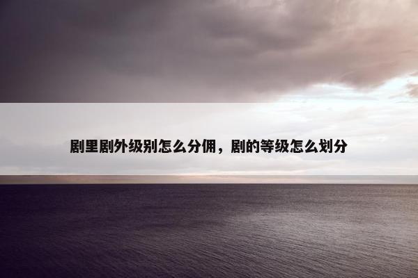 剧里剧外级别怎么分佣，剧的等级怎么划分