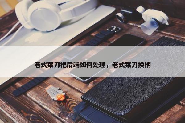 老式菜刀把后端如何处理，老式菜刀换柄