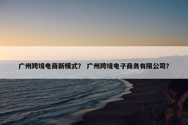 广州跨境电商新模式？ 广州跨境电子商务有限公司？