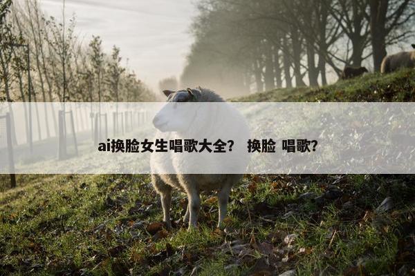 ai换脸女生唱歌大全？ 换脸 唱歌？