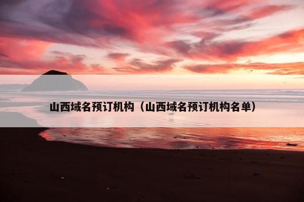 山西域名预订机构（山西域名预订机构名单）