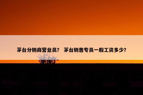 茅台分销商营业员？ 茅台销售专员一般工资多少？