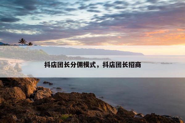 抖店团长分佣模式，抖店团长招商