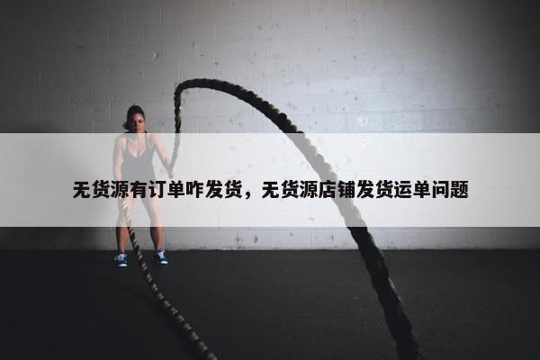 无货源有订单咋发货，无货源店铺发货运单问题