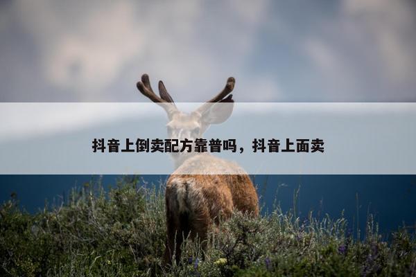 抖音上倒卖配方靠普吗，抖音上面卖