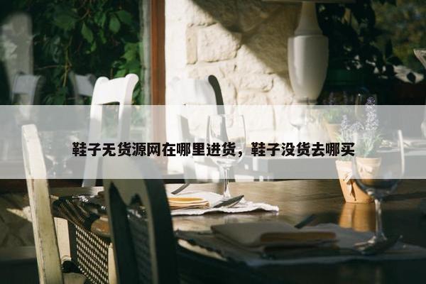 鞋子无货源网在哪里进货，鞋子没货去哪买