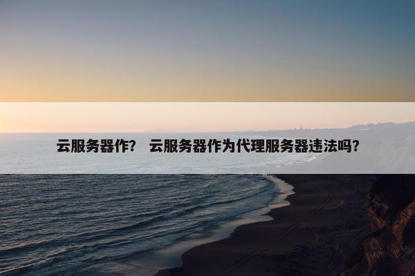 云服务器作？ 云服务器作为代理服务器违法吗？