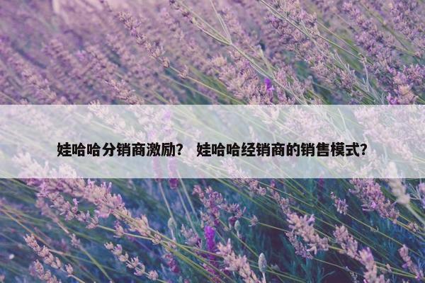 娃哈哈分销商激励？ 娃哈哈经销商的销售模式？